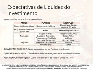 Expectativas de Liquidez do
Investimento
2) INVESTIMENTO SÉRIE A: Aporte subsequente por um Fundo de Investimento.
3) ABERTURA DE CAPITAL: Oferta Pública de Ações no segmento de acesso BOVESPA Mais.
4) DIVIDENDOS: Distribuição de Lucros após conversão do Título de Dívida em Ações.
A PRESENTE OFERTA FOI DISPENSADA DE REGISTRO PELA COMISSÃO DE VALORES MOBILIÁRIOS “CVM”. A CVM NÃO GARANTE A VERACIDADE DAS
INFORMAÇÕES PRESTADAS PELO OFERTANTE NEM JULGA A SUA QUALIDADE OU A DOS VALORES MOBILIÁRIOS OFERTADOS.
Este é o Material Publicitário da Distribuição Pública Direta pela HM MODA MIDIA Ltda, de Títulos de Dívida de sua 1ª Emissão.
ATIVOS PLAYERS EXEMPLOS
Bases de Consumidores Shoppings ou Holdings
Shopping da Gávea,
Iguatemi, BR Malls
Programas de Fidelidade
by BISOUX
Redes Osklen/Alpargatas, Arezzo
Grupos de Mídia Naspers, Globo, UOL
Tecnologia Grupos de Tecnologia Google, Yahoo
Programas de Fidelidade Multiplus
Grupos de Tecnologia Google, Yahoo
Negócio Programas de Fidelidade Multiplus
Private Equity Vários
1) AQUISIÇÕES ESTRATÉGICAS POSSÍVEIS:
 