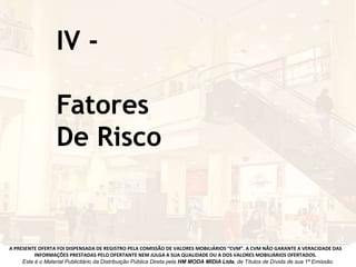 IV -
Fatores
De Risco
A PRESENTE OFERTA FOI DISPENSADA DE REGISTRO PELA COMISSÃO DE VALORES MOBILIÁRIOS “CVM”. A CVM NÃO GARANTE A VERACIDADE DAS
INFORMAÇÕES PRESTADAS PELO OFERTANTE NEM JULGA A SUA QUALIDADE OU A DOS VALORES MOBILIÁRIOS OFERTADOS.
Este é o Material Publicitário da Distribuição Pública Direta pela HM MODA MIDIA Ltda, de Títulos de Dívida de sua 1ª Emissão.
 