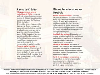 Riscos Relacionados ao
Negócio
Fatores Macroeconômicos: Embora a
situação atual de crise no varejo das Lojas
físicas seja um fator que está facilitando a
adoção do BISOUX por parte desse
segmento empresarial, uma recessão
aprofundada e de grande intensidade
poderia impactar negativamente nas vendas
do varejo, afetando diretamente o modelo
de negócio da empresa.
Qualidade dos serviços: Dificuldades em
realizar uma boa curadoria dos profissionais
cadastrados na plataforma ou garantir os
prazos acordados impactariam
negativamente na operação.
Satisfação dos clientes: Dificuldade de
manter a alta satisfação dos clientes finais
acabariam por impactar na retenção de
clientes atuais e atração de novos clientes,
colocando em risco a perpetuidade e saúde
financeira do negócio.
Perda do mercado para concorrentes: A
incapacidade de manter uma execução
superior aos novos entrantes e
concorrentes atuais poderia ocasionar na
perda de espaço no mercado.
A PRESENTE OFERTA FOI DISPENSADA DE REGISTRO PELA COMISSÃO DE VALORES MOBILIÁRIOS “CVM”. A CVM NÃO GARANTE A VERACIDADE DAS
INFORMAÇÕES PRESTADAS PELO OFERTANTE NEM JULGA A SUA QUALIDADE OU A DOS VALORES MOBILIÁRIOS OFERTADOS.
Este é o Material Publicitário da Distribuição Pública Direta pela HM MODA MIDIA Ltda, de Títulos de Dívida de sua 1ª Emissão.
Riscos de Crédito
Não pagamento do juros na
maturidade do Título: a empresa
pode não ter condições de arcar com
os juros de 3% ao ano estabelecidos
como remuneração dos Títulos de
Dívida ofertados.
O investidor corre o risco de crédito
da empresa. Caso a empresa não
pague, o investidor terá de executá-
la judicialmente, posto que não há
garantias específicas constituídas
para a dívida. Isto poderá fazer com
que o investidor não receba seu
dinheiro de volta, ou que demore a
recebê-lo, em todos os casos
incorrendo em perda de
remuneração do capital investido.
Perda do capital investido: o
investimento é de altíssimo risco. É
comum empresas iniciantes não
terem condições de arcar nem com o
principal da dívida. O investidor deve
estar preparado para perder todo o
capital investido.
 