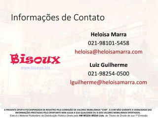 Informações de Contato
Heloisa Marra
021-98101-5458
heloisa@heloisamarra.com
A PRESENTE OFERTA FOI DISPENSADA DE REGISTRO PELA COMISSÃO DE VALORES MOBILIÁRIOS “CVM”. A CVM NÃO GARANTE A VERACIDADE DAS
INFORMAÇÕES PRESTADAS PELO OFERTANTE NEM JULGA A SUA QUALIDADE OU A DOS VALORES MOBILIÁRIOS OFERTADOS.
Este é o Material Publicitário da Distribuição Pública Direta pela HM MODA MIDIA Ltda, de Títulos de Dívida de sua 1ª Emissão.
Luiz Guilherme
021-98254-0500
lguilherme@heloisamarra.com
www.bisoux.biz
 