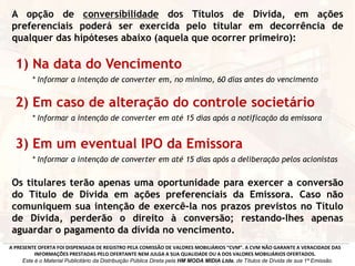 A opção de conversibilidade dos Títulos de Dívida, em ações
preferenciais poderá ser exercida pelo titular em decorrência de
qualquer das hipóteses abaixo (aquela que ocorrer primeiro):
1) Na data do Vencimento
* Informar a intenção de converter em, no mínimo, 60 dias antes do vencimento
2) Em caso de alteração do controle societário
* Informar a intenção de converter em até 15 dias após a notificação da emissora
3) Em um eventual IPO da Emissora
* Informar a intenção de converter em até 15 dias após a deliberação pelos acionistas
Os titulares terão apenas uma oportunidade para exercer a conversão
do Título de Dívida em ações preferenciais da Emissora. Caso não
comuniquem sua intenção de exercê-la nos prazos previstos no Título
de Dívida, perderão o direito à conversão; restando-lhes apenas
aguardar o pagamento da dívida no vencimento.
A PRESENTE OFERTA FOI DISPENSADA DE REGISTRO PELA COMISSÃO DE VALORES MOBILIÁRIOS “CVM”. A CVM NÃO GARANTE A VERACIDADE DAS
INFORMAÇÕES PRESTADAS PELO OFERTANTE NEM JULGA A SUA QUALIDADE OU A DOS VALORES MOBILIÁRIOS OFERTADOS.
Este é o Material Publicitário da Distribuição Pública Direta pela HM MODA MIDIA Ltda, de Títulos de Dívida de sua 1ª Emissão.
 