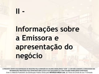 II -
Informações sobre
a Emissora e
apresentação do
negócio
A PRESENTE OFERTA FOI DISPENSADA DE REGISTRO PELA COMISSÃO DE VALORES MOBILIÁRIOS “CVM”. A CVM NÃO GARANTE A VERACIDADE DAS
INFORMAÇÕES PRESTADAS PELO OFERTANTE NEM JULGA A SUA QUALIDADE OU A DOS VALORES MOBILIÁRIOS OFERTADOS.
Este é o Material Publicitário da Distribuição Pública Direta pela HM MODA MIDIA Ltda, de Títulos de Dívida de sua 1ª Emissão.
 