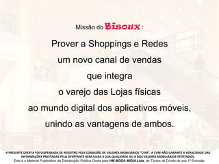 Missão do :
Prover a Shoppings e Redes
um novo canal de vendas
que integra
o varejo das Lojas físicas
ao mundo digital dos aplicativos móveis,
unindo as vantagens de ambos.
A PRESENTE OFERTA FOI DISPENSADA DE REGISTRO PELA COMISSÃO DE VALORES MOBILIÁRIOS “CVM”. A CVM NÃO GARANTE A VERACIDADE DAS
INFORMAÇÕES PRESTADAS PELO OFERTANTE NEM JULGA A SUA QUALIDADE OU A DOS VALORES MOBILIÁRIOS OFERTADOS.
Este é o Material Publicitário da Distribuição Pública Direta pela HM MODA MIDIA Ltda, de Títulos de Dívida de sua 1ª Emissão.
 