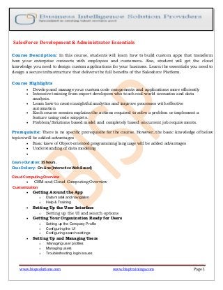 www.bispsolutions.com www.bisptrainings.com Page 1
SalesForce Development & Administrator Essentials
Course Description: In this course, students will learn how to build custom apps that transform
how your enterprise connects with employees and customers. Also, student will get the cloud
knowledge you need to design custom applications for your business. Learn the essentials you need to
design a secure infrastructure that delivers the full benefits of the Salesforce Platform.
Course Highlights
 Develop and manage your custom code components and applications more efficiently
 Intensive training from expert developers who teach real-world scenarios and data
analysis.
 Learn how to create insightful analytics and improve processes with effective
automation
 Each course session explains the actions required to solve a problem or implement a
feature using code snippets.
 Problem/Solutions based model and completely based on current job requirements.
Prerequisite: There is no specific prerequisite for the course. However, the basic knowledge of below
topics will be added advantages
 Basic know of Object-oriented programming language will be added advantages
 Understanding of data modeling

Course Duration: 35 hours.
Class Delivery: On-Line (Interactive Web Based)
Cloud Computing Overview
 CRM and Cloud Computing Overview
Customization
 Getting Around the App
o Data model and navigation
o Help & Training
 Setting Up the User Interface
o Setting up the UI and search options
 Getting Your Organization Ready for Users
o Setting up the Company Profile
o Configuring the UI
o Configuring search settings
 Setting Up and Managing Users
o Managing user profiles
o Managing users
o Troubleshooting login issues
 