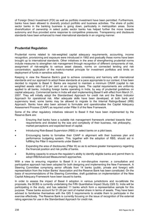 of Foreign Direct Investment (FDI) as well as portfolio investment have been permitted. Furthermore,
banks have been allowed to diversify product portfolio and business activities. The share of public
sector banks in the banking business is going down, particularly in metropolitan areas. Some
diversification of ownership in select public sector banks has helped further the move towards
autonomy and thus provided some response to competitive pressures. Transparency and disclosure
standards have been enhanced to meet international standards in an ongoing manner.



Prudential Regulation
Prudential norms related to risk-weighted capital adequacy requirements, accounting, income
recognition, provisioning and exposure were introduced in 1992 and gradually these norms have been
brought up to international standards. Other initiatives in the area of strengthening prudential norms
include measures to strengthen risk management through recognition of different components of risk,
assignment of risk-weights to various asset classes, norms on connected lending and risk
concentration, application of the mark-to-market principle for investment portfolios and limits on
deployment of funds in sensitive activities.
Keeping in view the Reserve Bank’s goal to achieve consistency and harmony with international
standards and our approach to adopt these standards at a pace appropriate to our context, it has been
decided to migrate to Basel II. Banks are required to maintain a minimum CRAR (capital to risk
weighted assets ratio) of 9 per cent on an ongoing basis. The capital requirements are uniformly
applied to all banks, including foreign banks operating in India, by way of prudential guidelines on
capital adequacy. Commercial banks in India will start implementing Basel II with effect from March 31,
2007. They will initially adopt the Standardised Approach for credit risk and the Basic Indicator
Approach for operational risk. After adequate skills have been developed, at both bank and
supervisory level, some banks may be allowed to migrate to the Internal Ratings-Based (IRB)
Approach. Banks have also been advised to formulate and operationalise the Capital Adequacy
Assessment Process (CAAP) as required under Pillar II of the New Framework.
Some of the other regulatory initiatives relevant to Basel II that have been implemented by the
Reserve Bank are:
•        Ensuring that banks have a suitable risk management framework oriented towards their
         requirements and dictated by the size and complexity of their business, risk philosophy,
         market perceptions and expected level of capital.
•        Introducing Risk-Based Supervision (RBS) in select banks on a pilot basis.
•        Encouraging banks to formalise their CAAP in alignment with their business plan and
         performance budgeting system. This, together with the adoption of RBS, should aid in
         fulfilling the Pillar II requirements under Basel II.
•        Expanding the area of disclosures (Pillar III) so as to achieve greater transparency regarding
         the financial position and risk profile of banks.
•        Building capacity to ensure the regulator’s ability to identify eligible banks and permit them to
         adopt IRB/Advanced Measurement approaches.
With a view to ensuring migration to Basel II in a non-disruptive manner, a consultative and
participative approach has been adopted for both designing and implementing the New Framework. A
Steering Committee comprising senior officials from 14 banks (public, private and foreign) with
representation from the Indian Banks’ Association and the Reserve Bank has been constituted. On the
basis of recommendations of the Steering Committee, draft guidelines on implementation of the New
Capital Adequacy Framework have been issued to banks.
In order to assess the impact of Basel II adoption in various jurisdictions and re-calibrate the
proposals, the BCBS is currently undertaking the Fifth Quantitative Impact Study (QIS 5). India will be
participating in the study, and has selected 11 banks which form a representative sample for this
purpose. These banks account for 51.20 per cent of market share in terms of assets. They have been
advised to familiarise themselves with the QIS 5 requirements to enable them to participate in the
exercise effectively. The Reserve Bank is currently focusing on the issue of recognition of the external
rating agencies for use in the Standardised Approach for credit risk.


238                                                                                         BIS Papers No 28
 