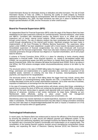 Credit Information Bureau for information sharing on defaulters and other borrowers. The role of Credit
Information Bureau of India Ltd. (CIBIL) in improving the quality of credit analysis by financial
institutions and banks need hardly be overemphasised. With the enactment of the Credit Information
Companies (Regulation) Act, 2005, the legal framework has been put in place to facilitate the full-
fledged operationalisation of CIBIL and the introduction of other credit bureaus.



Board for Financial Supervision (BFS)
An independent Board for Financial Supervision (BFS) under the aegis of the Reserve Bank has been
established as the apex supervisory authority for commercial banks, financial institutions, urban banks
and NBFCs. Consistent with international practice, the Board’s focus is on offsite and on-site
inspections and on banks’ internal control systems. Offsite surveillance has been strengthened
through control returns. The role of statutory auditors has been emphasised with increased internal
control through strengthening of the internal audit function. Significant progress has been made in
implementation of the Core Principles for Effective Banking Supervision. The supervisory rating
system under CAMELS has been established, coupled with a move towards risk-based supervision.
Consolidated supervision of financial conglomerates has since been introduced with bi-annual
discussions with the financial conglomerates. There have also been initiatives aimed at strengthening
corporate governance through enhanced due diligence on important shareholders, and fit and proper
tests for directors.
A scheme of Prompt Corrective Action (PCA) is in place for attending to banks showing steady
deterioration in financial health. Three financial indicators, viz. capital to risk-weighted assets ratio
(CRAR), net non-performing assets (net NPA) and Return on Assets (RoA) have been identified with
specific threshold limits. When the indicators fall below the threshold level (CRAR, RoA) or go above it
(net NPAs), the PCA scheme envisages certain structured/discretionary actions to be taken by the
regulator.
The structured actions in the case of CRAR falling below the trigger point may include, among other
things, submission and implementation of a capital restoration plan, restriction on expansion of risk
weighted assets, restriction on entering into new lines of business, reducing/skipping dividend
payments, and requirement for recapitalisation.
The structured actions in the case of RoA falling below the trigger level may include, among other
things, restriction on accessing/renewing costly deposits and CDs, a requirement to take steps to
increase fee-based income and to contain administrative expenses, not to enter new lines of business,
imposition of restrictions on borrowings from the inter bank market, etc.
In the case of increasing net NPAs, structured actions will include, among other things, undertaking a
special drive to reduce the stock of NPAs and containing the generation of fresh NPAs, reviewing the
loan policy of the bank, taking steps to upgrade credit appraisal skills and systems and to strengthen
follow-up of advances, including a loan review mechanism for large loans, following up suit-
filed/decreed debts       effectively,  putting    in place proper         credit  risk  management
policies/processes/procedures/prudential limits, reducing loan concentration, etc.
Discretionary action may include restrictions on capital expenditure, expansion in staff, and increase of
stake in subsidiaries. The Reserve Bank/Government may take steps to change promoters/ ownership
and may even take steps to merge/amalgamate/liquidate the bank or impose a moratorium on it if its
position does not improve within an agreed period.



Technological Infrastructure
In recent years, the Reserve Bank has endeavoured to improve the efficiency of the financial system
by ensuring the presence of a safe, secure and effective payment and settlement system. In the
process, apart from performing regulatory and oversight functions the Reserve Bank has also played
an important role in promoting the system’s functionality and modernisation on an ongoing basis. The
consolidation of the existing payment systems revolves around strengthening computerised cheque
clearing, and expanding the reach of Electronic Clearing Services (ECS) and Electronic Funds



240                                                                                         BIS Papers No 28
 