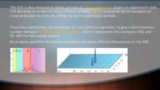 • The EEG is also analyzed to detect periods of burst suppression shown as suppression ratio
(SR; the time of isoelectric EEG). A fourth analysis, QUASI, is used to detect background
noise to be able to correctly define the burst suppression periods.
• These four parameters are combined, by a proprietary algorithm, to give a dimensionless
number between 0-100 called the BIS index where 0 represents the isoelectric EEG and
95-100 the fully awake patient.
• Bis analysis quantifies the phase correlation between different frequencies in the EEG.
 