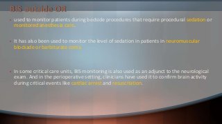 BIS outside OR
• used to monitor patients during bedside procedures that require procedural sedation or
monitored anesthesia care.
• It has also been used to monitor the level of sedation in patients in neuromuscular
blockade or barbiturate coma.
• In some critical care units, BIS monitoring is also used as an adjunct to the neurological
exam. And in the perioperative setting, clinicians have used it to confirm brain activity
during critical events like cardiac arrest and resuscitation.
 
