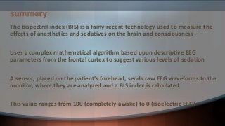 summery
The bispectral index (BIS) is a fairly recent technology used to measure the
effects of anesthetics and sedatives on the brain and consciousness
Uses a complex mathematical algorithm based upon descriptive EEG
parameters from the frontal cortex to suggest various levels of sedation
A sensor, placed on the patient’s forehead, sends raw EEG waveforms to the
monitor, where they are analyzed and a BIS index is calculated
This value ranges from 100 (completely awake) to 0 (isoelectric EEG)
 