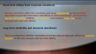 Short term effects from excessive anesthesia
• General anesthetics affect the circulation and cause hypotension by concentration-
dependent myocardial depression and effects on blood vessel tone.; postoperative
nausea and vomiting (PONV) ; delay recovery, and result in longer stay in the
postoperative care unit (PACU).
Long term morbidity and excessive anesthesia
• There is controversy whether anesthetics may have adverse long term effects on cognitive
function, in the very young as well as in the elderly.
•
 