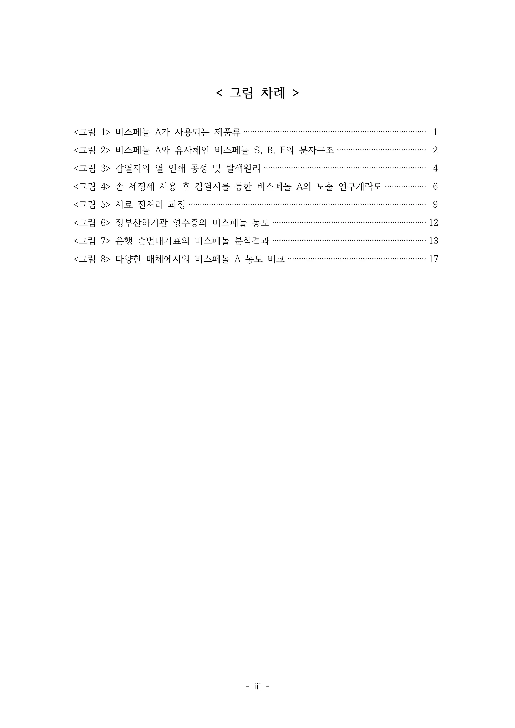 - iii -
< 그림 차례 >
<그림 1> 비스페놀 A가 사용되는 제품류 ················································································ 1
<그림 2> 비스페놀 A와 유사체인 비스페놀 S, B, F의 분자구조 ······································· 2
<그림 3> 감열지의 열 인쇄 공정 및 발색원리 ······································································· 4
<그림 4> 손 세정제 사용 후 감열지를 통한 비스페놀 A의 노출 연구개략도 ·················· 6
<그림 5> 시료 전처리 과정 ········································································································ 9
<그림 6> 정부산하기관 영수증의 비스페놀 농도 ···································································· 12
<그림 7> 은행 순번대기표의 비스페놀 분석결과 ···································································· 13
<그림 8> 다양한 매체에서의 비스페놀 A 농도 비교 ····························································· 17
 