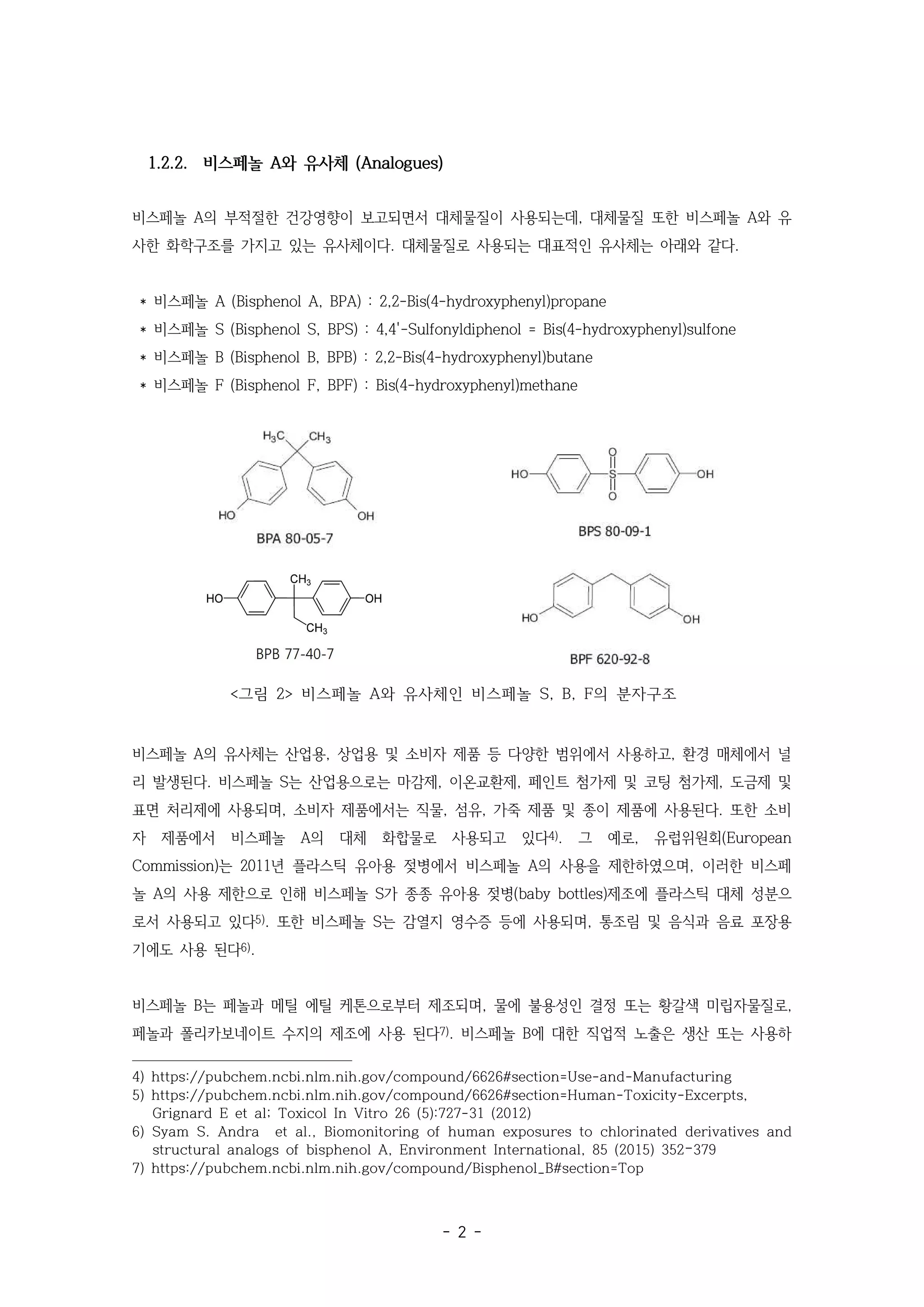 - 2 -
1.2.2. 비스페놀 A와 유사체 (Analogues)
비스페놀 A의 부적절한 건강영향이 보고되면서 대체물질이 사용되는데, 대체물질 또한 비스페놀 A와 유
사한 화학구조를 가지고 있는 유사체이다. 대체물질로 사용되는 대표적인 유사체는 아래와 같다.
* 비스페놀 A (Bisphenol A, BPA) : 2,2-Bis(4-hydroxyphenyl)propane
* 비스페놀 S (Bisphenol S, BPS) : 4,4'-Sulfonyldiphenol = Bis(4-hydroxyphenyl)sulfone
* 비스페놀 B (Bisphenol B, BPB) : 2,2-Bis(4-hydroxyphenyl)butane
* 비스페놀 F (Bisphenol F, BPF) : Bis(4-hydroxyphenyl)methane
<그림 2> 비스페놀 A와 유사체인 비스페놀 S, B, F의 분자구조
비스페놀 A의 유사체는 산업용, 상업용 및 소비자 제품 등 다양한 범위에서 사용하고, 환경 매체에서 널
리 발생된다. 비스페놀 S는 산업용으로는 마감제, 이온교환제, 페인트 첨가제 및 코팅 첨가제, 도금제 및
표면 처리제에 사용되며, 소비자 제품에서는 직물, 섬유, 가죽 제품 및 종이 제품에 사용된다. 또한 소비
자 제품에서 비스페놀 A의 대체 화합물로 사용되고 있다4). 그 예로, 유럽위원회(European
Commission)는 2011년 플라스틱 유아용 젖병에서 비스페놀 A의 사용을 제한하였으며, 이러한 비스페
놀 A의 사용 제한으로 인해 비스페놀 S가 종종 유아용 젖병(baby bottles)제조에 플라스틱 대체 성분으
로서 사용되고 있다5). 또한 비스페놀 S는 감열지 영수증 등에 사용되며, 통조림 및 음식과 음료 포장용
기에도 사용 된다6).
비스페놀 B는 페놀과 메틸 에틸 케톤으로부터 제조되며, 물에 불용성인 결정 또는 황갈색 미립자물질로,
페놀과 폴리카보네이트 수지의 제조에 사용 된다7). 비스페놀 B에 대한 직업적 노출은 생산 또는 사용하
4) https://pubchem.ncbi.nlm.nih.gov/compound/6626#section=Use-and-Manufacturing
5) https://pubchem.ncbi.nlm.nih.gov/compound/6626#section=Human-Toxicity-Excerpts,
Grignard E et al; Toxicol In Vitro 26 (5):727-31 (2012)
6) Syam S. Andra et al., Biomonitoring of human exposures to chlorinated derivatives and
structural analogs of bisphenol A, Environment International, 85 (2015) 352–379
7) https://pubchem.ncbi.nlm.nih.gov/compound/Bisphenol_B#section=Top
 