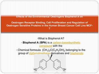 •What is Bisphenol A?
• Bisphenol A (BPA) is a carbon-basedsynthetic
compound with the
• Chemical formoula (CH3)2C(C6H4OH)2 belonging to the
group of diphenylmethane derivatives and bisphenols
Effects of the Environmental Oestrogens Bisphenol A on
Oestrogen Receptor Binding, Cell Proliferation and Regulation of
Oestrogen Sensitive Proteins in the Human Breast Cancer Cell Line MCF-
7
 