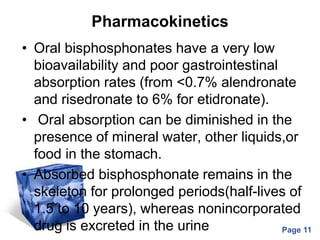 Powerpoint Templates
Page 11
Pharmacokinetics
• Oral bisphosphonates have a very low
bioavailability and poor gastrointestinal
absorption rates (from <0.7% alendronate
and risedronate to 6% for etidronate).
• Oral absorption can be diminished in the
presence of mineral water, other liquids,or
food in the stomach.
• Absorbed bisphosphonate remains in the
skeleton for prolonged periods(half-lives of
1.5 to 10 years), whereas nonincorporated
drug is excreted in the urine
 