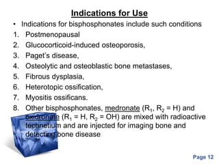 Powerpoint Templates
Page 12
Indications for Use
• Indications for bisphosphonates include such conditions
1. Postmenopausal
2. Glucocorticoid-induced osteoporosis,
3. Paget’s disease,
4. Osteolytic and osteoblastic bone metastases,
5. Fibrous dysplasia,
6. Heterotopic ossification,
7. Myositis ossificans.
8. Other bisphosphonates, medronate (R1, R2 = H) and
oxidronate (R1 = H, R2 = OH) are mixed with radioactive
technetium and are injected for imaging bone and
detecting bone disease
 