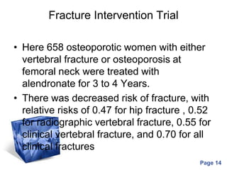 Powerpoint Templates
Page 14
Fracture Intervention Trial
• Here 658 osteoporotic women with either
vertebral fracture or osteoporosis at
femoral neck were treated with
alendronate for 3 to 4 Years.
• There was decreased risk of fracture, with
relative risks of 0.47 for hip fracture , 0.52
for radiographic vertebral fracture, 0.55 for
clinical vertebral fracture, and 0.70 for all
clinical fractures
 