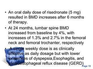 Powerpoint Templates
Page 15
• An oral daily dose of risedronate (5 mg)
resulted in BMD increases after 6 months
of therapy.
• At 24 months, lumbar spine BMD
increased from baseline by 4%, with
increases of 1.3% and 2.7% in the femoral
neck and femoral trochanter, respectively
• A single weekly dose is as clinically
effective as daily dosage but with lower
incidences of dyspepsia,Esophagitis, and
gastroesophageal reflux disease (GERD)
 
