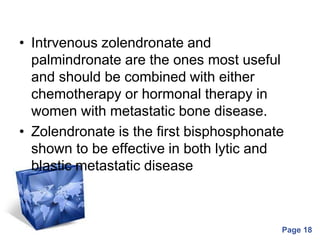 Powerpoint Templates
Page 18
• Intrvenous zolendronate and
palmindronate are the ones most useful
and should be combined with either
chemotherapy or hormonal therapy in
women with metastatic bone disease.
• Zolendronate is the first bisphosphonate
shown to be effective in both lytic and
blastic metastatic disease
 