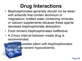 Powerpoint Templates
Page 20
Drug Interactions
• Bisphosphonates generally should not be taken
with antacids that contain aluminum or
magnesium, bottled water containing minerals,
or calcium supplements because these agents
decrease bisphosphonate absorption.
• Food renders bisphosphonates ineffective;
• A 2-hour interval between meals drug is
recommended.
• Aminoglycosides taken with bisphosphonates
may cause severe hypocalcemia.
 