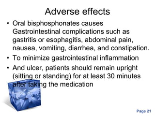 Powerpoint Templates
Page 21
Adverse effects
• Oral bisphosphonates causes
Gastrointestinal complications such as
gastritis or esophagitis, abdominal pain,
nausea, vomiting, diarrhea, and constipation.
• To minimize gastrointestinal inflammation
• And ulcer, patients should remain upright
(sitting or standing) for at least 30 minutes
after taking the medication
 