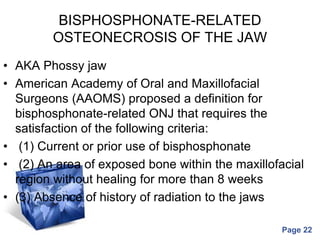 Powerpoint Templates
Page 22
BISPHOSPHONATE-RELATED
OSTEONECROSIS OF THE JAW
• AKA Phossy jaw
• American Academy of Oral and Maxillofacial
Surgeons (AAOMS) proposed a definition for
bisphosphonate-related ONJ that requires the
satisfaction of the following criteria:
• (1) Current or prior use of bisphosphonate
• (2) An area of exposed bone within the maxillofacial
region without healing for more than 8 weeks
• (3) Absence of history of radiation to the jaws
 