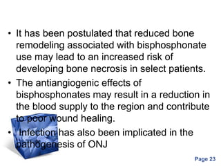 Powerpoint Templates
Page 23
• It has been postulated that reduced bone
remodeling associated with bisphosphonate
use may lead to an increased risk of
developing bone necrosis in select patients.
• The antiangiogenic effects of
bisphosphonates may result in a reduction in
the blood supply to the region and contribute
to poor wound healing.
• Infection has also been implicated in the
pathogenesis of ONJ
 