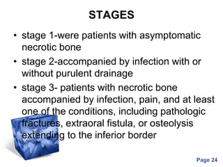 Powerpoint Templates
Page 24
STAGES
• stage 1-were patients with asymptomatic
necrotic bone
• stage 2-accompanied by infection with or
without purulent drainage
• stage 3- patients with necrotic bone
accompanied by infection, pain, and at least
one of the conditions, including pathologic
fractures, extraoral fistula, or osteolysis
extending to the inferior border
 