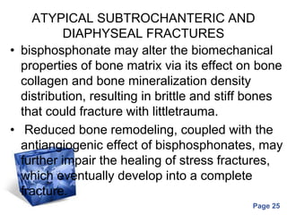 Powerpoint Templates
Page 25
ATYPICAL SUBTROCHANTERIC AND
DIAPHYSEAL FRACTURES
• bisphosphonate may alter the biomechanical
properties of bone matrix via its effect on bone
collagen and bone mineralization density
distribution, resulting in brittle and stiff bones
that could fracture with littletrauma.
• Reduced bone remodeling, coupled with the
antiangiogenic effect of bisphosphonates, may
further impair the healing of stress fractures,
which eventually develop into a complete
fracture.
 