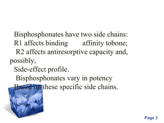 Powerpoint Templates
Page 3
Bisphosphonates have two side chains:
R1 affects binding affinity tobone;
R2 affects antiresorptive capacity and,
possibly,
Side-effect profile.
Bisphosphonates vary in potency
Based on these specific side chains.
 