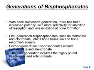 Powerpoint Templates
Page 5
Generations of Bisphosphonates
• With each successive generation, there has been
increased potency, with more selectivity for inhibition
of resorption and less inhibition of bone formation.
• First-generation bisphosphonates, such as etidronate
and clodronate, inhibit bone formation and bone
resorption equally.
• Second-generation bisphosphonates include
pamidronate and alendronate
• The third generation includes the highly potent
risedronate and zolendronate.
 