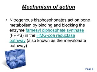 Powerpoint Templates
Page 6
Mechanism of action
• Nitrogenous bisphosphonates act on bone
metabolism by binding and blocking the
enzyme farnesyl diphosphate synthase
(FPPS) in the HMG-coa reductase
pathway (also known as the mevalonate
pathway)
 