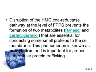 Powerpoint Templates
Page 8
• Disruption of the HMG coa-reductase
pathway at the level of FPPS prevents the
formation of two metabolites (farnesol and
geranylgeraniol) that are essential for
connecting some small proteins to the cell
membrane. This phenomenon is known as
prenylation, and is important for proper
sub-cellular protein trafficking
 