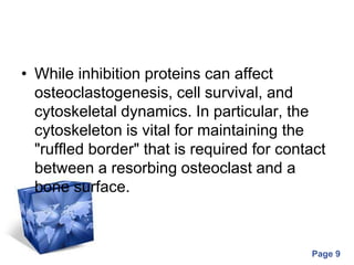 Powerpoint Templates
Page 9
• While inhibition proteins can affect
osteoclastogenesis, cell survival, and
cytoskeletal dynamics. In particular, the
cytoskeleton is vital for maintaining the
"ruffled border" that is required for contact
between a resorbing osteoclast and a
bone surface.
 