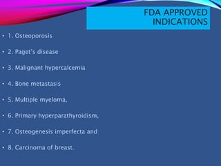FDA APPROVED
INDICATIONS
• 1. Osteoporosis
• 2. Paget’s disease
• 3. Malignant hypercalcemia
• 4. Bone metastasis
• 5. Multiple myeloma,
• 6. Primary hyperparathyroidism,
• 7. Osteogenesis imperfecta and
• 8. Carcinoma of breast.
 