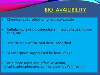BIO-AVAILIBILITY
• Chemical adsorption onto hydroxyapatite
• Cellular uptake by osteoclasts, macrophages, tumor
cells, etc
• Less than 1% of the oral dose absorbed
• GI absorption suppressed by food intake
• For a more rapid and effective action,
bisphosphosphonates can be given by IV infusion.
 