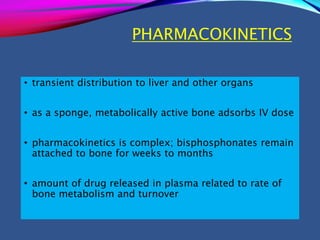 PHARMACOKINETICS
• transient distribution to liver and other organs
• as a sponge, metabolically active bone adsorbs IV dose
• pharmacokinetics is complex; bisphosphonates remain
attached to bone for weeks to months
• amount of drug released in plasma related to rate of
bone metabolism and turnover
 