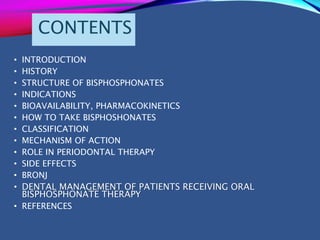 CONTENTS
• INTRODUCTION
• HISTORY
• STRUCTURE OF BISPHOSPHONATES
• INDICATIONS
• BIOAVAILABILITY, PHARMACOKINETICS
• HOW TO TAKE BISPHOSHONATES
• CLASSIFICATION
• MECHANISM OF ACTION
• ROLE IN PERIODONTAL THERAPY
• SIDE EFFECTS
• BRONJ
• DENTAL MANAGEMENT OF PATIENTS RECEIVING ORAL
BISPHOSPHONATE THERAPY
• REFERENCES
 
