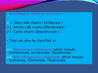 • According to chemical structure:-
 1. Alkyl side chains ( Etridonate )
2. Amino side chains (Alendronate )
3. Cyclic chains (Zelandronate )
• They can also be classified as:
1. Nitrogenous compounds which include
Pamidronate, neridronate, Olpadronate
2. Non-nitrogenous compounds which include
Etidronate, Clodronate, Tiludronate.
 