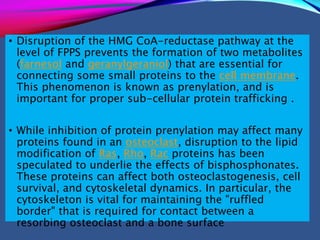 • Disruption of the HMG CoA-reductase pathway at the
level of FPPS prevents the formation of two metabolites
(farnesol and geranylgeraniol) that are essential for
connecting some small proteins to the cell membrane.
This phenomenon is known as prenylation, and is
important for proper sub-cellular protein trafficking .
• While inhibition of protein prenylation may affect many
proteins found in an osteoclast, disruption to the lipid
modification of Ras, Rho, Rac proteins has been
speculated to underlie the effects of bisphosphonates.
These proteins can affect both osteoclastogenesis, cell
survival, and cytoskeletal dynamics. In particular, the
cytoskeleton is vital for maintaining the "ruffled
border" that is required for contact between a
resorbing osteoclast and a bone surface
 