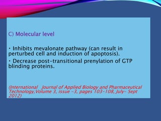 C) Molecular level
Inhibits mevalonate pathway (can result in
perturbed cell and induction of apoptosis).
Decrease post-transitional prenylation of GTP
blinding proteins.
(International Journal of Applied Biology and Pharmaceutical
Technology,Volume 3, issue -3, pages 103-108, July- Sept
2012)
 