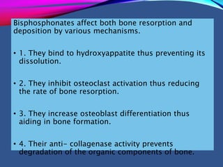 Bisphosphonates affect both bone resorption and
deposition by various mechanisms.
• 1. They bind to hydroxyappatite thus preventing its
dissolution.
• 2. They inhibit osteoclast activation thus reducing
the rate of bone resorption.
• 3. They increase osteoblast differentiation thus
aiding in bone formation.
• 4. Their anti- collagenase activity prevents
degradation of the organic components of bone.
 