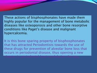 These actions of bisphosphonates have made them
highly popular for the management of bone metabolic
diseases like osteoporosis and other bone resorptive
conditions like Paget’s disease and malignant
hypercalcemia.
It is this bone sparing property of bisphosphonates
that has attracted Periodontists towards the use of
these drugs for prevention of alveolar bone loss that
occurs in periodontal disease, thus opening a new
chapter in periodontal host modulation therapy.
 