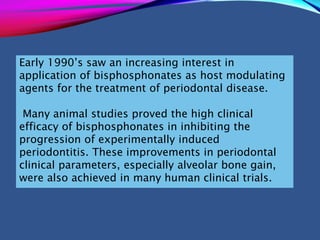 Early 1990’s saw an increasing interest in
application of bisphosphonates as host modulating
agents for the treatment of periodontal disease.
Many animal studies proved the high clinical
efficacy of bisphosphonates in inhibiting the
progression of experimentally induced
periodontitis. These improvements in periodontal
clinical parameters, especially alveolar bone gain,
were also achieved in many human clinical trials.
 