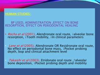 HUMAN STUDIES:
BP USED, ADMINISTRATION ,EFFECT ON BONE
RESORPTION, EFFECT ON PERIODONTAL HEALING
• Rocha et al (2001), Alendronate oral route, ↓alveolar bone
resorption, ↓Tooth mobility, ↓In clinical parameters
• Lane et al (2005), Alendronate OR Residronate oral route,
No effect on periodontal bone mass, ↓Pocket probing
depth, bop and clinical attachment level
• Takaishi et al (2003), Etridonate oral route ,↑alveolar
bone deposition, ↓Pocket probing depth and mobility
 