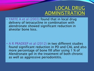 LOCAL DRUG
ADMINISTRATION
• YAFFE A et al (2003) found that in local drug
delivery of tetracycline in combination with
alendronate showed significant reduction in
alveolar bone loss.
• A R PRADEEP et al (2012) in two different studies
found significant reduction in PD and CAL and also
more percentage of bone fill after using 1 % of
Alendronate gel in the treatment of both chronic
as well as aggressive periodontitis.
 