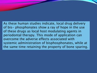 As these human studies indicate, local drug delivery
of bis- phosphonates show a ray of hope in the use
of these drugs as local host modulating agents in
periodontal therapy. This mode of application can
overcome the adverse effects associated with
systemic administration of bisphosphonates, while at
the same time retaining the property of bone sparing.
 