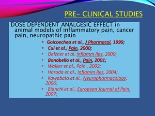 PRE- CLINICAL STUDIES
DOSE DEPENDENT ANALGESIC EFFECT in
animal models of inflammatory pain, cancer
pain, neuropathic pain
• Goicoechea et al., J Pharmacol, 1999;
• Cui et al., Pain, 2000;
• Oelzner et al. Inflamm Res, 2000;
• Bonabello et al., Pain, 2001;
• Walker et al., Pain , 2002;
• Harada et al., Inflamm Res, 2004;
• Kawabata et al., Neuropharmacology,
2006;
• Bianchi et al., European Journal of Pain,
2007;
 