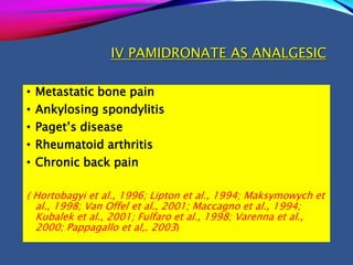 IV PAMIDRONATE AS ANALGESIC
• Metastatic bone pain
• Ankylosing spondylitis
• Paget’s disease
• Rheumatoid arthritis
• Chronic back pain
( Hortobagyi et al., 1996; Lipton et al., 1994; Maksymowych et
al., 1998; Van Offel et al., 2001; Maccagno et al., 1994;
Kubalek et al., 2001; Fulfaro et al., 1998; Varenna et al.,
2000; Pappagallo et al,. 2003)
 