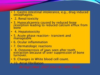 • 1. Gastro intestinal intolerance, e.g., drug induced
oesophagitis.
• 2. Renal toxicity
• 3. Hypocalcaemia caused by reduced bone
resorption leading to reduced calcium efflux from
bone
• 4. Hepatotoxicity
• 5. Acute phase reaction- transient and
manageable
• 6. Ocular inflammation
• 7. Dermatologic reactions
• 8. Osteonecrosis of jaws seen after tooth
extraction because of over suppression of bone
turnover.
• 9. Changes in White blood cell count.
• 10. Atrial fibrillation
(N Engl J Med. 2007;356(18):1809–1822)
 