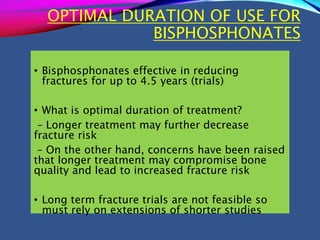 OPTIMAL DURATION OF USE FOR
BISPHOSPHONATES
• Bisphosphonates effective in reducing
fractures for up to 4.5 years (trials)
• What is optimal duration of treatment?
– Longer treatment may further decrease
fracture risk
– On the other hand, concerns have been raised
that longer treatment may compromise bone
quality and lead to increased fracture risk
• Long term fracture trials are not feasible so
must rely on extensions of shorter studies
 